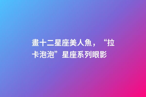 畫十二星座美人魚，“拉卡泡泡”星座系列眼影-第1張-觀點-玄機派