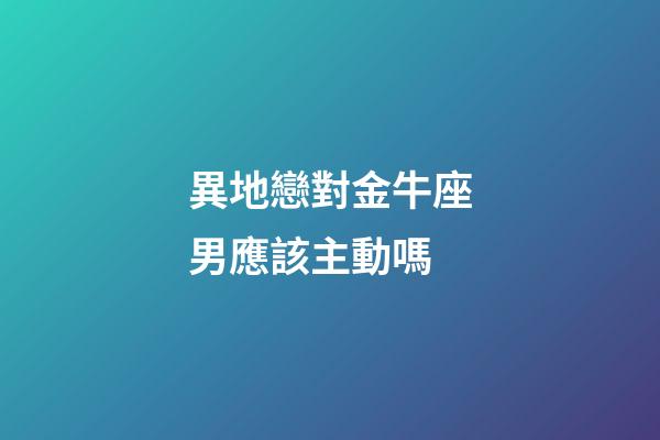 異地戀對金牛座男應該主動嗎-第1張-星座運勢-玄機派