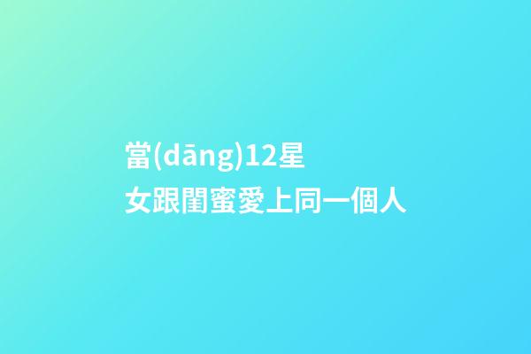 當(dāng)12星女跟閨蜜愛上同一個人