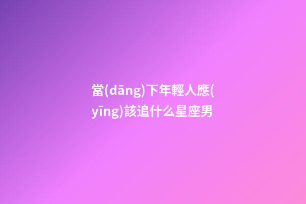 當(dāng)下年輕人應(yīng)該追什么星座男