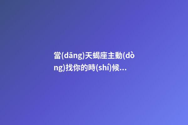 當(dāng)天蝎座主動(dòng)找你的時(shí)候說明什么