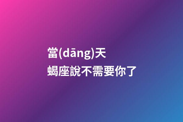 當(dāng)天蝎座說不需要你了