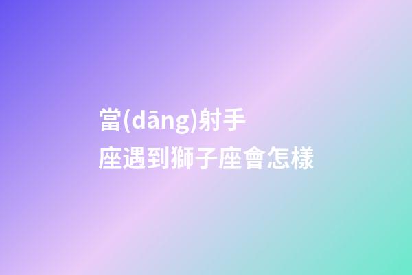 當(dāng)射手座遇到獅子座會怎樣