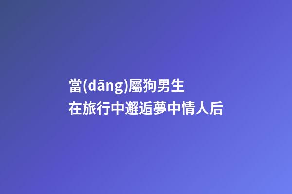 當(dāng)屬狗男生在旅行中邂逅夢中情人后