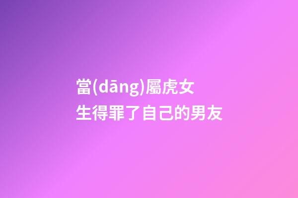 當(dāng)屬虎女生得罪了自己的男友