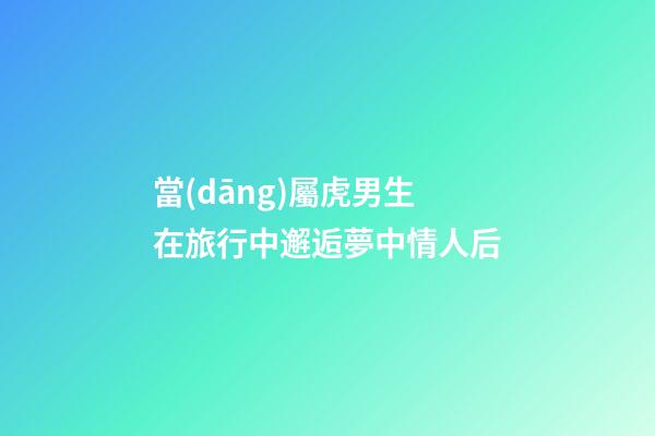 當(dāng)屬虎男生在旅行中邂逅夢中情人后