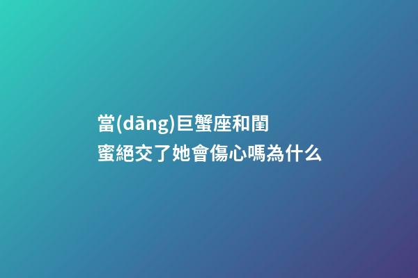 當(dāng)巨蟹座和閨蜜絕交了她會傷心嗎為什么