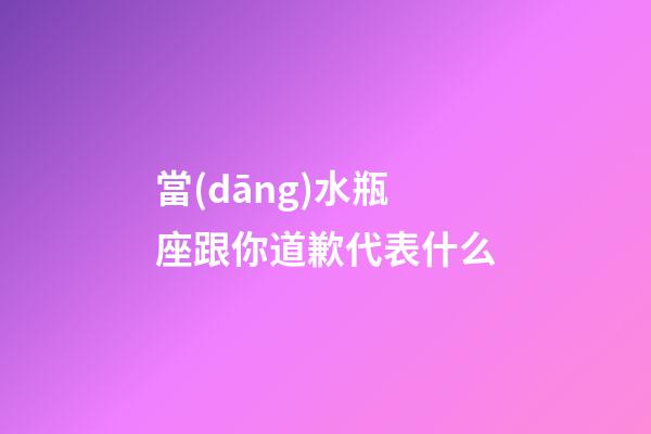當(dāng)水瓶座跟你道歉代表什么