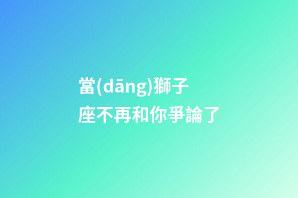 當(dāng)獅子座不再和你爭論了-第1張-星座運(yùn)勢-玄機(jī)派