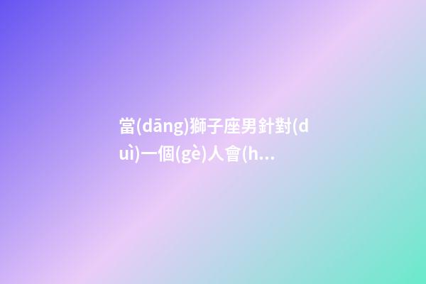 當(dāng)獅子座男針對(duì)一個(gè)人會(huì)怎么樣-第1張-星座運(yùn)勢(shì)-玄機(jī)派