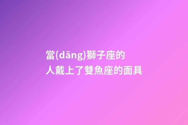 當(dāng)獅子座的人戴上了雙魚座的面具-第1張-星座運(yùn)勢(shì)-玄機(jī)派