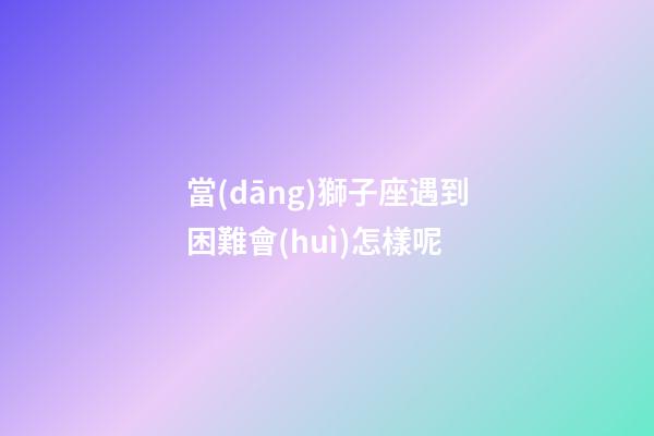 當(dāng)獅子座遇到困難會(huì)怎樣呢-第1張-星座運(yùn)勢(shì)-玄機(jī)派