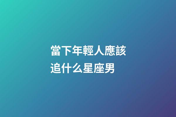 當下年輕人應該追什么星座男-第1張-星座運勢-玄機派