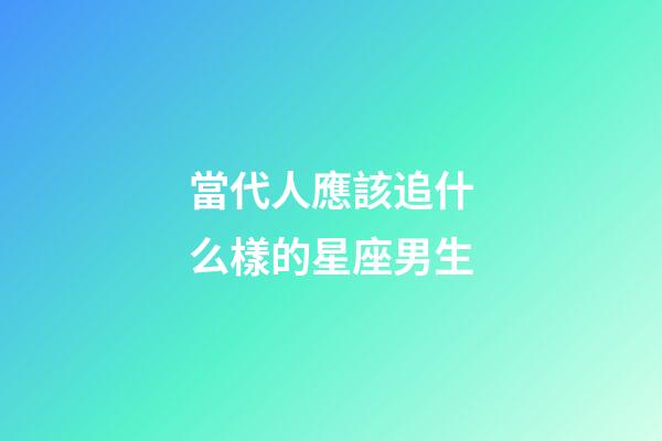 當代人應該追什么樣的星座男生-第1張-星座運勢-玄機派