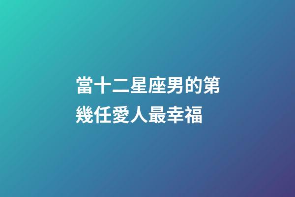 當十二星座男的第幾任愛人最幸福-第1張-星座運勢-玄機派