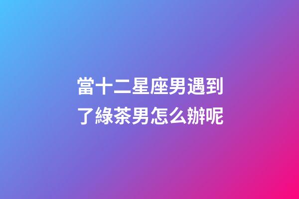 當十二星座男遇到了綠茶男怎么辦呢-第1張-星座運勢-玄機派