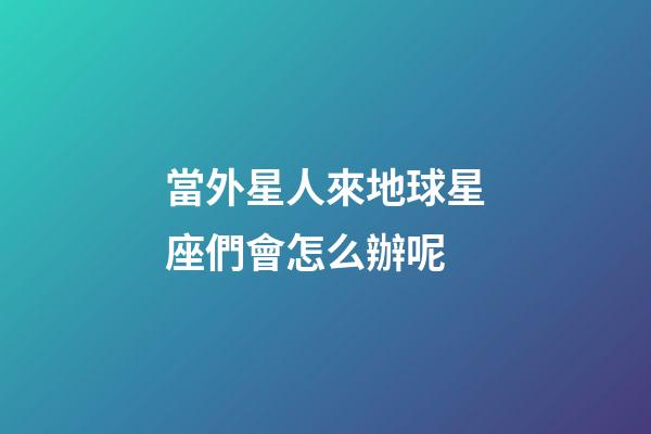 當外星人來地球星座們會怎么辦呢-第1張-星座運勢-玄機派