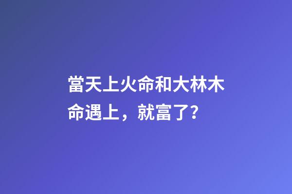 當天上火命和大林木命遇上，就富了？