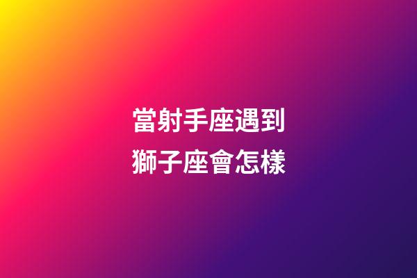 當射手座遇到獅子座會怎樣
