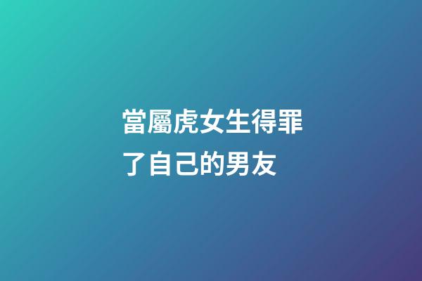 當屬虎女生得罪了自己的男友