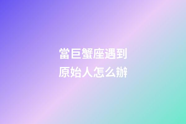 當巨蟹座遇到原始人怎么辦-第1張-星座運勢-玄機派