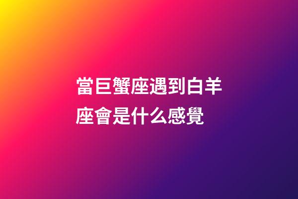 當巨蟹座遇到白羊座會是什么感覺-第1張-星座運勢-玄機派