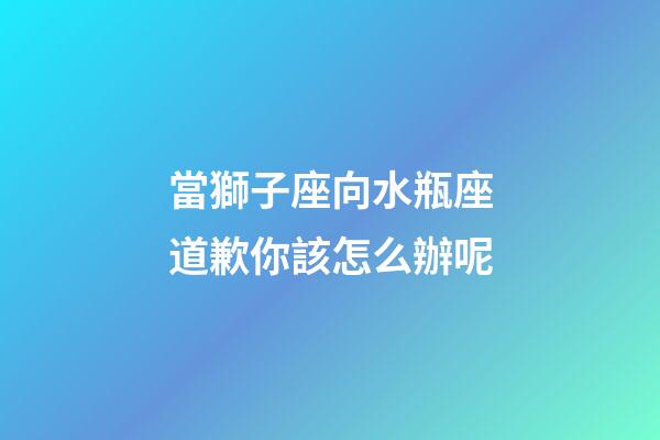當獅子座向水瓶座道歉你該怎么辦呢-第1張-星座運勢-玄機派
