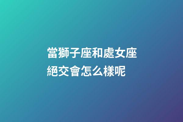當獅子座和處女座絕交會怎么樣呢-第1張-星座運勢-玄機派