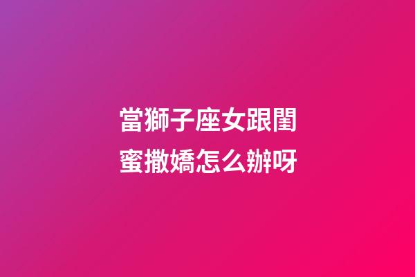 當獅子座女跟閨蜜撒嬌怎么辦呀-第1張-星座運勢-玄機派