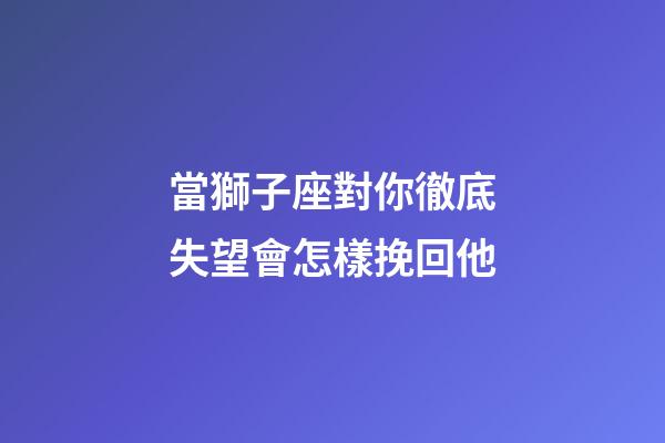 當獅子座對你徹底失望會怎樣挽回他