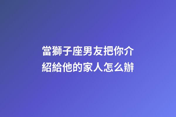 當獅子座男友把你介紹給他的家人怎么辦-第1張-星座運勢-玄機派