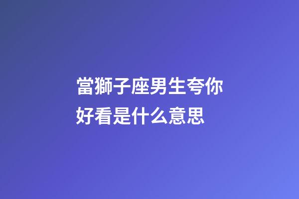 當獅子座男生夸你好看是什么意思