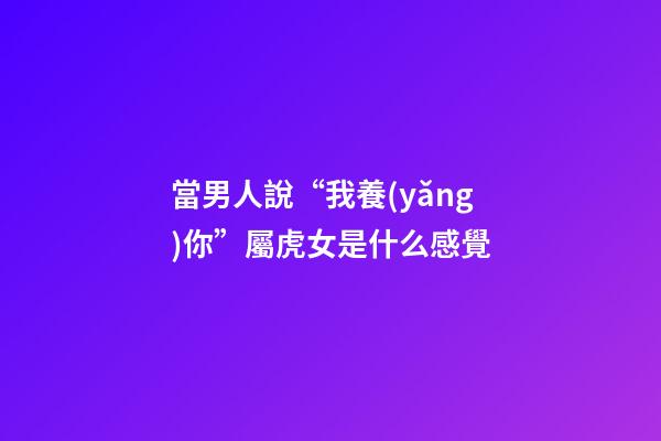 當男人說“我養(yǎng)你”屬虎女是什么感覺