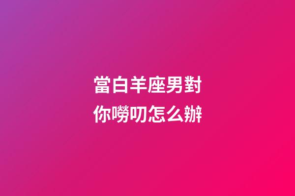 當白羊座男對你嘮叨怎么辦-第1張-星座運勢-玄機派
