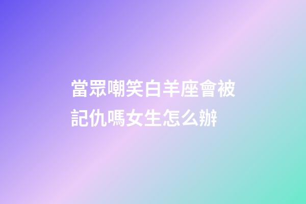 當眾嘲笑白羊座會被記仇嗎女生怎么辦-第1張-星座運勢-玄機派