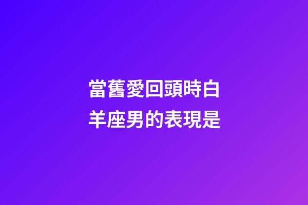 當舊愛回頭時白羊座男的表現是-第1張-星座運勢-玄機派