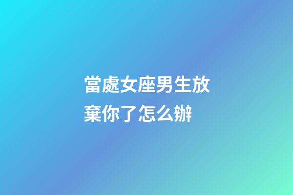 當處女座男生放棄你了怎么辦-第1張-星座運勢-玄機派