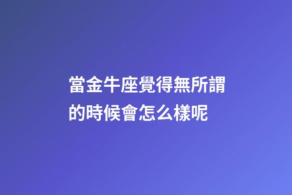 當金牛座覺得無所謂的時候會怎么樣呢-第1張-星座運勢-玄機派
