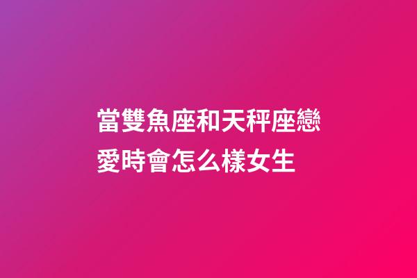 當雙魚座和天秤座戀愛時會怎么樣女生-第1張-星座運勢-玄機派