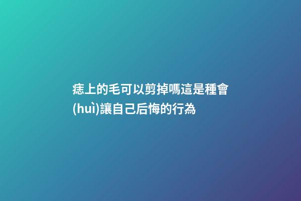痣上的毛可以剪掉嗎?這是種會(huì)讓自己后悔的行為