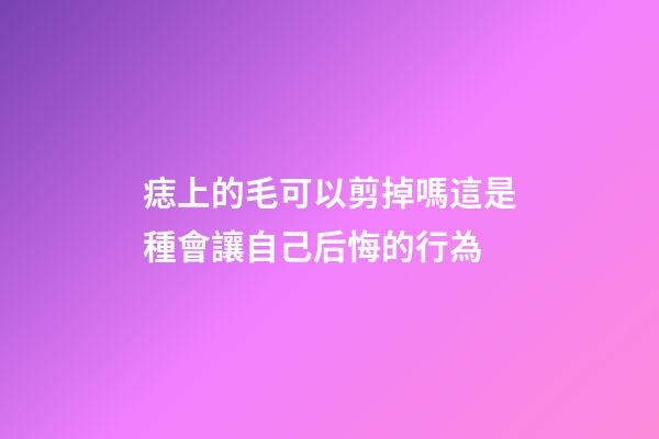 痣上的毛可以剪掉嗎?這是種會讓自己后悔的行為
