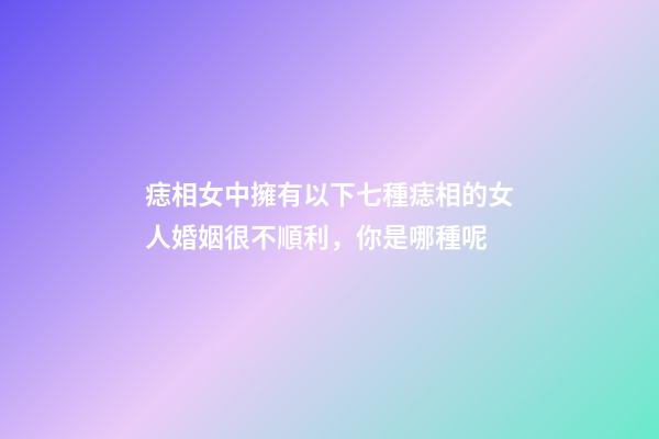 痣相女中擁有以下七種痣相的女人婚姻很不順利，你是哪種呢