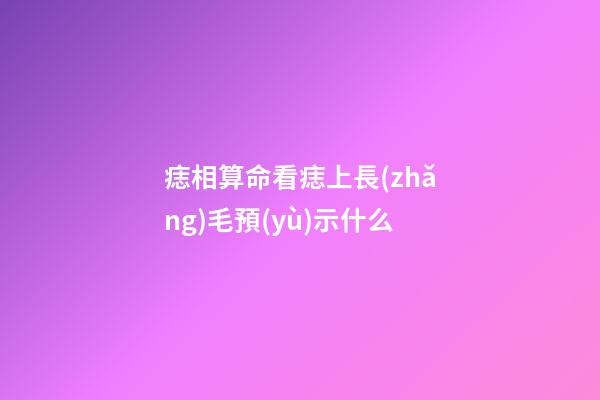 痣相算命看痣上長(zhǎng)毛預(yù)示什么