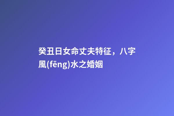 癸丑日女命丈夫特征，八字風(fēng)水之婚姻-第1張-觀點-玄機派