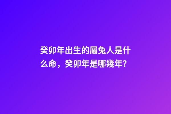 癸卯年出生的屬兔人是什么命，癸卯年是哪幾年？