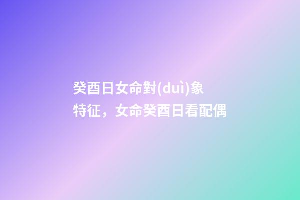 癸酉日女命對(duì)象特征，女命癸酉日看配偶