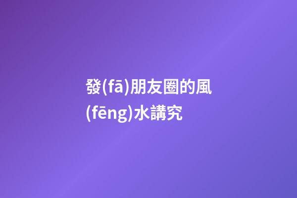 發(fā)朋友圈的風(fēng)水講究