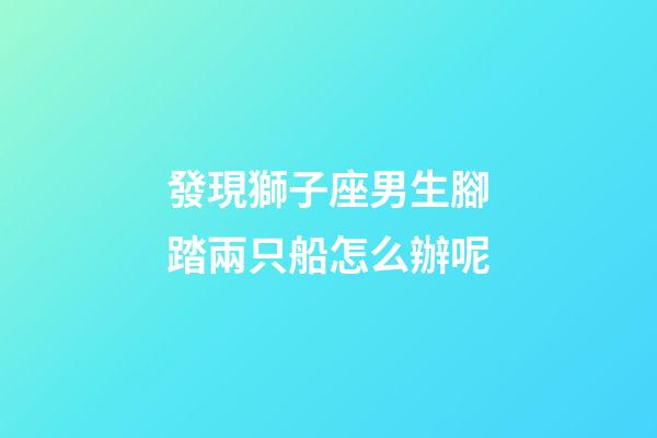 發現獅子座男生腳踏兩只船怎么辦呢-第1張-星座運勢-玄機派
