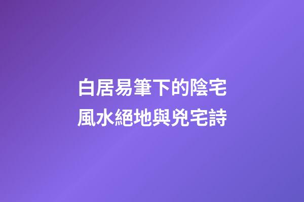 白居易筆下的陰宅風水絕地與兇宅詩