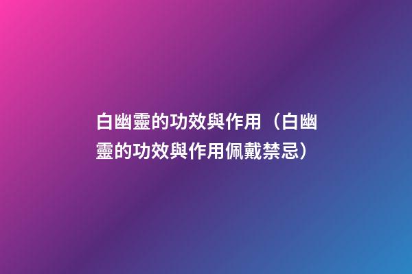 白幽靈的功效與作用（白幽靈的功效與作用佩戴禁忌）